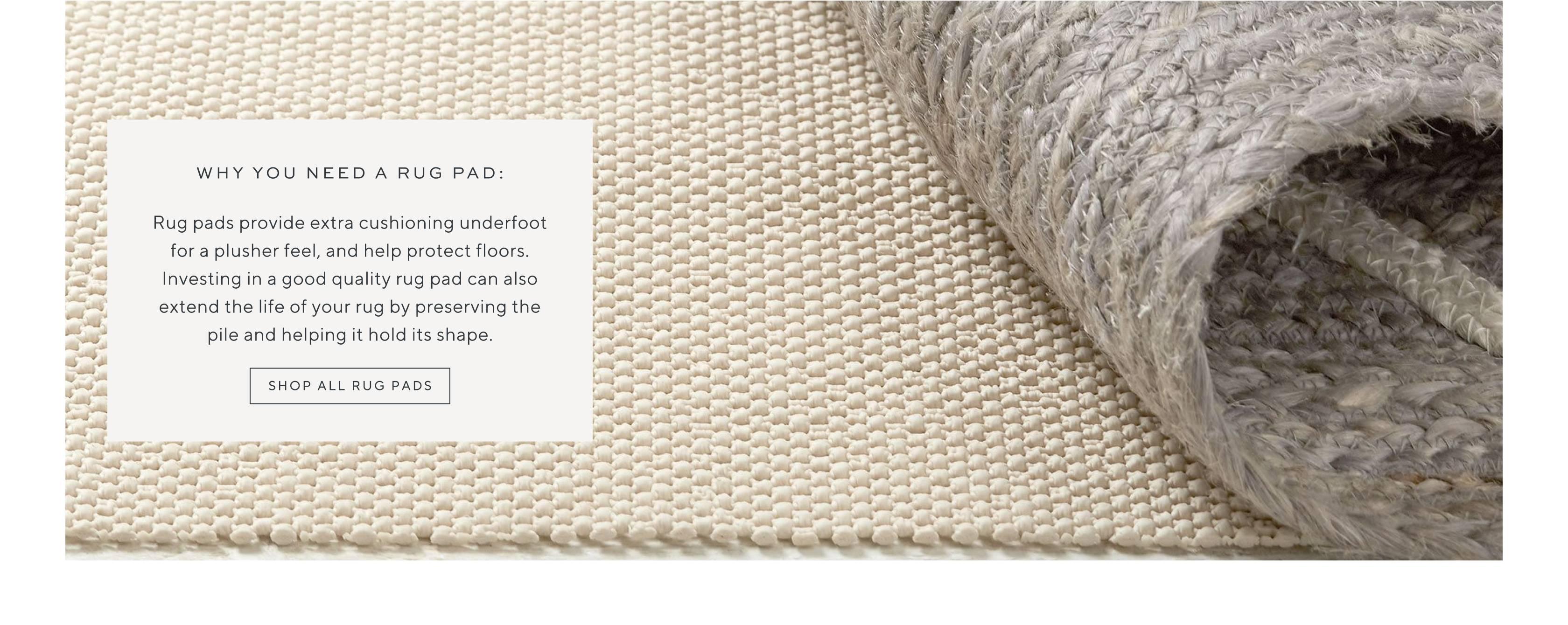 Why You Need a Rug Pad: Rug pads provide extra cushioning underfoot for a plusher feel, and help protect floors. Investing in a good quality rug pad can also extend the life of your rug by preserving the pile and helping it hold its shape. Shop all rug pads.